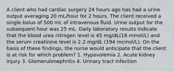 A client who had cardiac surgery 24 hours ago has had a urine output averaging 20 mL/hour for 2 hours. The client received a single bolus of 500 mL of intravenous fluid. Urine output for the subsequent hour was 25 mL. Daily laboratory results indicate that the blood urea nitrogen level is 45 mg/dL(16 mmol/L) and the serum creatinine level is 2.2 mg/dL (194 mcmol/L). On the basis of these findings, the nurse would anticipate that the client is at risk for which problem? 1. Hypovolemia 2. Acute kidney injury 3. Glomerulonephritis 4. Urinary tract infection