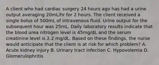 A client who had cardiac surgery 24 hours ago has had a urine output averaging 20mL/hr for 2 hours. The client received a single bolus of 500mL of intravenous fluid. Urine output for the subsequent hour was 25mL. Daily laboratory results indicate that the blood urea nitrogen level is 45mg/dL and the serum creatinine level is 2.2 mg/dL. Based on these findings, the nurse would anticipate that the client is at risk for which problem? A. Acute kidney injury B. Urinary tract infection C. Hypovolemia D. Glomerulophritis