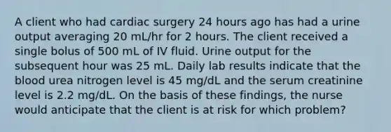 A client who had cardiac surgery 24 hours ago has had a urine output averaging 20 mL/hr for 2 hours. The client received a single bolus of 500 mL of IV fluid. Urine output for the subsequent hour was 25 mL. Daily lab results indicate that the blood urea nitrogen level is 45 mg/dL and the serum creatinine level is 2.2 mg/dL. On the basis of these findings, the nurse would anticipate that the client is at risk for which problem?