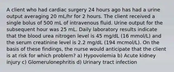 A client who had cardiac surgery 24 hours ago has had a urine output averaging 20 mL/hr for 2 hours. The client received a single bolus of 500 mL of intravenous fluid. Urine output for the subsequent hour was 25 mL. Daily laboratory results indicate that the blood urea nitrogen level is 45 mg/dL (16 mmol/L) and the serum creatinine level is 2.2 mg/dL (194 mcmol/L). On the basis of these findings, the nurse would anticipate that the client is at risk for which problem? a) Hypovolemia b) Acute kidney injury c) Glomerulonephritis d) Urinary tract infection