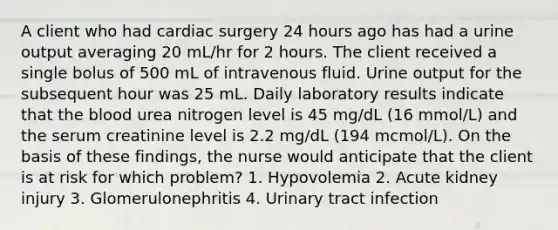 A client who had cardiac surgery 24 hours ago has had a urine output averaging 20 mL/hr for 2 hours. The client received a single bolus of 500 mL of intravenous fluid. Urine output for the subsequent hour was 25 mL. Daily laboratory results indicate that the blood urea nitrogen level is 45 mg/dL (16 mmol/L) and the serum creatinine level is 2.2 mg/dL (194 mcmol/L). On the basis of these findings, the nurse would anticipate that the client is at risk for which problem? 1. Hypovolemia 2. Acute kidney injury 3. Glomerulonephritis 4. Urinary tract infection