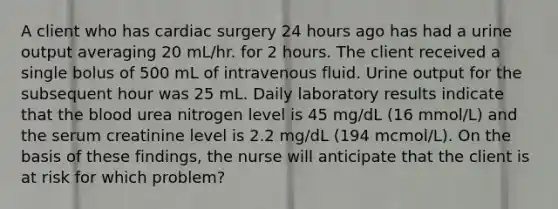 A client who has cardiac surgery 24 hours ago has had a urine output averaging 20 mL/hr. for 2 hours. The client received a single bolus of 500 mL of intravenous fluid. Urine output for the subsequent hour was 25 mL. Daily laboratory results indicate that the blood urea nitrogen level is 45 mg/dL (16 mmol/L) and the serum creatinine level is 2.2 mg/dL (194 mcmol/L). On the basis of these findings, the nurse will anticipate that the client is at risk for which problem?