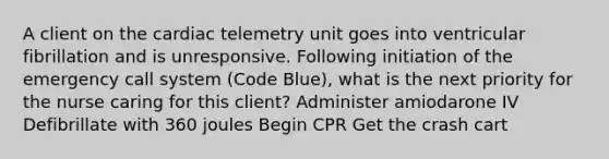 A client on the cardiac telemetry unit goes into ventricular fibrillation and is unresponsive. Following initiation of the emergency call system (Code Blue), what is the next priority for the nurse caring for this client? Administer amiodarone IV Defibrillate with 360 joules Begin CPR Get the crash cart