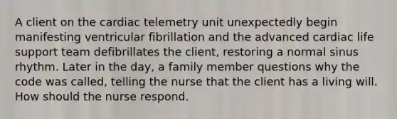 A client on the cardiac telemetry unit unexpectedly begin manifesting ventricular fibrillation and the advanced cardiac life support team defibrillates the client, restoring a normal sinus rhythm. Later in the day, a family member questions why the code was called, telling the nurse that the client has a living will. How should the nurse respond.