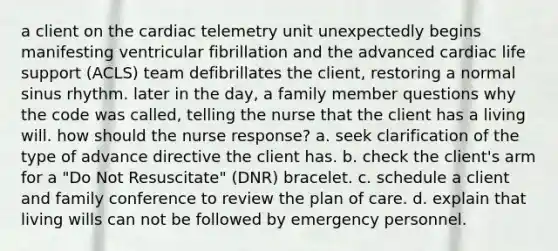 a client on the cardiac telemetry unit unexpectedly begins manifesting ventricular fibrillation and the advanced cardiac life support (ACLS) team defibrillates the client, restoring a normal sinus rhythm. later in the day, a family member questions why the code was called, telling the nurse that the client has a living will. how should the nurse response? a. seek clarification of the type of advance directive the client has. b. check the client's arm for a "Do Not Resuscitate" (DNR) bracelet. c. schedule a client and family conference to review the plan of care. d. explain that living wills can not be followed by emergency personnel.