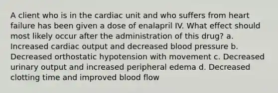 A client who is in the cardiac unit and who suffers from heart failure has been given a dose of enalapril IV. What effect should most likely occur after the administration of this drug? a. Increased cardiac output and decreased blood pressure b. Decreased orthostatic hypotension with movement c. Decreased urinary output and increased peripheral edema d. Decreased clotting time and improved blood flow