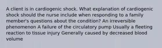 A client is in cardiogenic shock. What explanation of cardiogenic shock should the nurse include when responding to a family member's questions about the condition? An irreversible phenomenon A failure of the circulatory pump Usually a fleeting reaction to tissue injury Generally caused by decreased blood volume