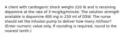 A client with cardiogenic shock weighs 220 lb and is receiving dopamine at the rate of 3 mcg/kg/minute. The solution strength available is dopamine 400 mg in 250 ml of D5W. The nurse should set the infusion pump to deliver how many ml/hour? (Enter numeric value only. If rounding is required, round to the nearest tenth.)