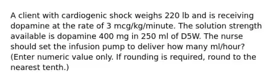 A client with cardiogenic shock weighs 220 lb and is receiving dopamine at the rate of 3 mcg/kg/minute. The solution strength available is dopamine 400 mg in 250 ml of D5W. The nurse should set the infusion pump to deliver how many ml/hour? (Enter numeric value only. If rounding is required, round to the nearest tenth.)