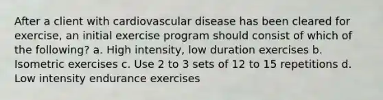 After a client with cardiovascular disease has been cleared for exercise, an initial exercise program should consist of which of the following? a. High intensity, low duration exercises b. Isometric exercises c. Use 2 to 3 sets of 12 to 15 repetitions d. Low intensity endurance exercises