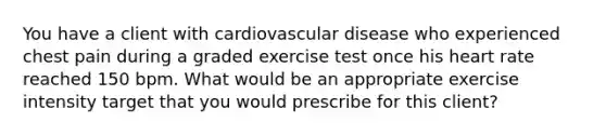 You have a client with cardiovascular disease who experienced chest pain during a graded exercise test once his heart rate reached 150 bpm. What would be an appropriate exercise intensity target that you would prescribe for this client?