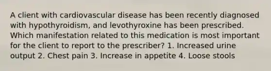 A client with cardiovascular disease has been recently diagnosed with hypothyroidism, and levothyroxine has been prescribed. Which manifestation related to this medication is most important for the client to report to the prescriber? 1. Increased urine output 2. Chest pain 3. Increase in appetite 4. Loose stools