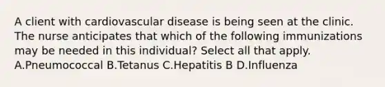 A client with cardiovascular disease is being seen at the clinic. The nurse anticipates that which of the following immunizations may be needed in this individual? Select all that apply. A.Pneumococcal B.Tetanus C.Hepatitis B D.Influenza