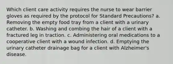 Which client care activity requires the nurse to wear barrier gloves as required by the protocol for Standard Precautions? a. Removing the empty food tray from a client with a urinary catheter. b. Washing and combing the hair of a client with a fractured leg in traction. c. Administering oral medications to a cooperative client with a wound infection. d. Emptying the urinary catheter drainage bag for a client with Alzheimer's disease.