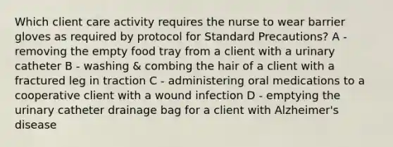 Which client care activity requires the nurse to wear barrier gloves as required by protocol for Standard Precautions? A - removing the empty food tray from a client with a urinary catheter B - washing & combing the hair of a client with a fractured leg in traction C - administering oral medications to a cooperative client with a wound infection D - emptying the urinary catheter drainage bag for a client with Alzheimer's disease