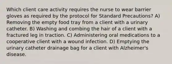 Which client care activity requires the nurse to wear barrier gloves as required by the protocol for Standard Precautions? A) Removing the empty food tray from a client with a urinary catheter. B) Washing and combing the hair of a client with a fractured leg in traction. C) Administering oral medications to a cooperative client with a wound infection. D) Emptying the urinary catheter drainage bag for a client with Alzheimer's disease.