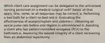 Which client care assignment can be delegated to the unlicensed nursing personnel on a medical-surgical unit? Select all that apply. One, some, or all responses may be correct. a. Performing a bed bath for a client on bed rest b. Evaluating the effectiveness of acetaminophen and codeine c. Obtaining an apical pulse rate before oral digoxin is administered d. Assisting a client who has patient-controlled analgesia (PCA) to the bathroom e. Assessing the wound integrity of a client recovering from an abdominal laparotomy