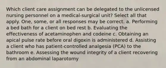 Which client care assignment can be delegated to the unlicensed nursing personnel on a medical-surgical unit? Select all that apply. One, some, or all responses may be correct. a. Performing a bed bath for a client on bed rest b. Evaluating the effectiveness of acetaminophen and codeine c. Obtaining an apical pulse rate before oral digoxin is administered d. Assisting a client who has patient-controlled analgesia (PCA) to the bathroom e. Assessing the wound integrity of a client recovering from an abdominal laparotomy