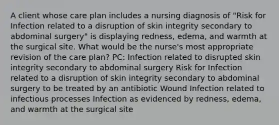 A client whose care plan includes a nursing diagnosis of "Risk for Infection related to a disruption of skin integrity secondary to abdominal surgery" is displaying redness, edema, and warmth at the surgical site. What would be the nurse's most appropriate revision of the care plan? PC: Infection related to disrupted skin integrity secondary to abdominal surgery Risk for Infection related to a disruption of skin integrity secondary to abdominal surgery to be treated by an antibiotic Wound Infection related to infectious processes Infection as evidenced by redness, edema, and warmth at the surgical site