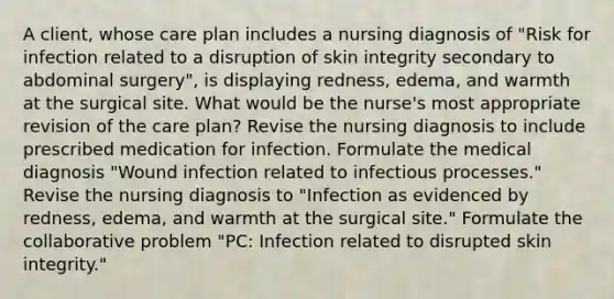 A client, whose care plan includes a nursing diagnosis of "Risk for infection related to a disruption of skin integrity secondary to abdominal surgery", is displaying redness, edema, and warmth at the surgical site. What would be the nurse's most appropriate revision of the care plan? Revise the nursing diagnosis to include prescribed medication for infection. Formulate the medical diagnosis "Wound infection related to infectious processes." Revise the nursing diagnosis to "Infection as evidenced by redness, edema, and warmth at the surgical site." Formulate the collaborative problem "PC: Infection related to disrupted skin integrity."