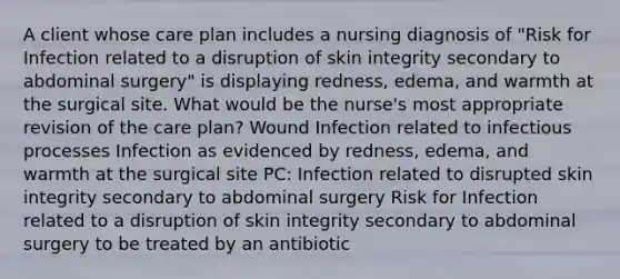 A client whose care plan includes a nursing diagnosis of "Risk for Infection related to a disruption of skin integrity secondary to abdominal surgery" is displaying redness, edema, and warmth at the surgical site. What would be the nurse's most appropriate revision of the care plan? Wound Infection related to infectious processes Infection as evidenced by redness, edema, and warmth at the surgical site PC: Infection related to disrupted skin integrity secondary to abdominal surgery Risk for Infection related to a disruption of skin integrity secondary to abdominal surgery to be treated by an antibiotic