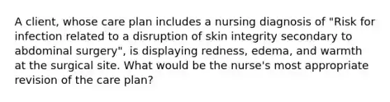 A client, whose care plan includes a nursing diagnosis of "Risk for infection related to a disruption of skin integrity secondary to abdominal surgery", is displaying redness, edema, and warmth at the surgical site. What would be the nurse's most appropriate revision of the care plan?