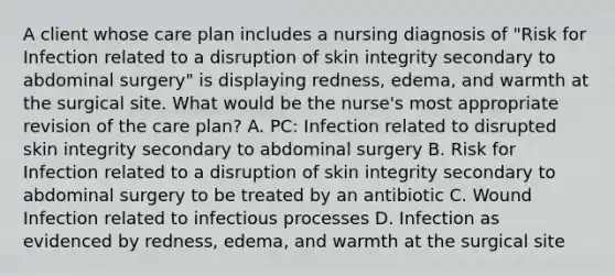 A client whose care plan includes a nursing diagnosis of "Risk for Infection related to a disruption of skin integrity secondary to abdominal surgery" is displaying redness, edema, and warmth at the surgical site. What would be the nurse's most appropriate revision of the care plan? A. PC: Infection related to disrupted skin integrity secondary to abdominal surgery B. Risk for Infection related to a disruption of skin integrity secondary to abdominal surgery to be treated by an antibiotic C. Wound Infection related to infectious processes D. Infection as evidenced by redness, edema, and warmth at the surgical site