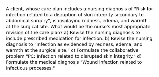 A client, whose care plan includes a nursing diagnosis of "Risk for infection related to a disruption of skin integrity secondary to abdominal surgery", is displaying redness, edema, and warmth at the surgical site. What would be the nurse's most appropriate revision of the care plan? a) Revise the nursing diagnosis to include prescribed medication for infection. b) Revise the nursing diagnosis to "Infection as evidenced by redness, edema, and warmth at the surgical site." c) Formulate the collaborative problem "PC: Infection related to disrupted skin integrity." d) Formulate the medical diagnosis "Wound infection related to infectious processes."