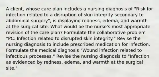 A client, whose care plan includes a nursing diagnosis of "Risk for infection related to a disruption of skin integrity secondary to abdominal surgery", is displaying redness, edema, and warmth at the surgical site. What would be the nurse's most appropriate revision of the care plan? Formulate the collaborative problem "PC: Infection related to disrupted skin integrity." Revise the nursing diagnosis to include prescribed medication for infection. Formulate the medical diagnosis "Wound infection related to infectious processes." Revise the nursing diagnosis to "Infection as evidenced by redness, edema, and warmth at the surgical site."