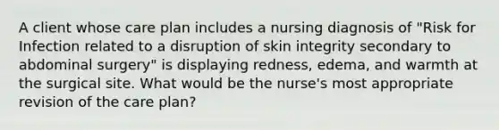 A client whose care plan includes a nursing diagnosis of "Risk for Infection related to a disruption of skin integrity secondary to abdominal surgery" is displaying redness, edema, and warmth at the surgical site. What would be the nurse's most appropriate revision of the care plan?