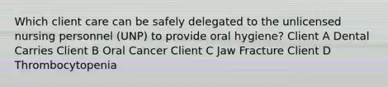 Which client care can be safely delegated to the unlicensed nursing personnel (UNP) to provide oral hygiene? Client A Dental Carries Client B Oral Cancer Client C Jaw Fracture Client D Thrombocytopenia