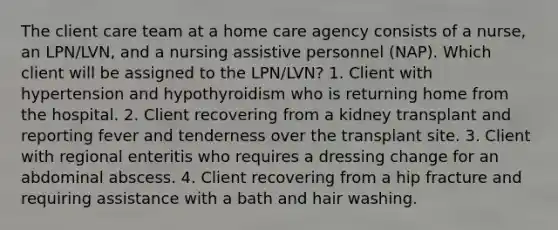 The client care team at a home care agency consists of a nurse, an LPN/LVN, and a nursing assistive personnel (NAP). Which client will be assigned to the LPN/LVN? 1. Client with hypertension and hypothyroidism who is returning home from the hospital. 2. Client recovering from a kidney transplant and reporting fever and tenderness over the transplant site. 3. Client with regional enteritis who requires a dressing change for an abdominal abscess. 4. Client recovering from a hip fracture and requiring assistance with a bath and hair washing.