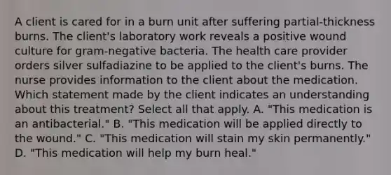 A client is cared for in a burn unit after suffering partial-thickness burns. The client's laboratory work reveals a positive wound culture for gram-negative bacteria. The health care provider orders silver sulfadiazine to be applied to the client's burns. The nurse provides information to the client about the medication. Which statement made by the client indicates an understanding about this treatment? Select all that apply. A. "This medication is an antibacterial." B. "This medication will be applied directly to the wound." C. "This medication will stain my skin permanently." D. "This medication will help my burn heal."