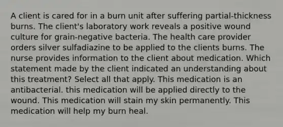 A client is cared for in a burn unit after suffering partial-thickness burns. The client's laboratory work reveals a positive wound culture for grain-negative bacteria. The health care provider orders silver sulfadiazine to be applied to the clients burns. The nurse provides information to the client about medication. Which statement made by the client indicated an understanding about this treatment? Select all that apply. This medication is an antibacterial. this medication will be applied directly to the wound. This medication will stain my skin permanently. This medication will help my burn heal.