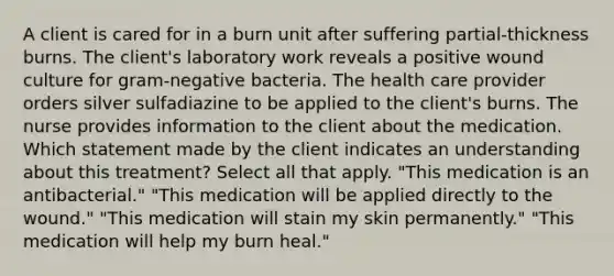 A client is cared for in a burn unit after suffering partial-thickness burns. The client's laboratory work reveals a positive wound culture for gram-negative bacteria. The health care provider orders silver sulfadiazine to be applied to the client's burns. The nurse provides information to the client about the medication. Which statement made by the client indicates an understanding about this treatment? Select all that apply. "This medication is an antibacterial." "This medication will be applied directly to the wound." "This medication will stain my skin permanently." "This medication will help my burn heal."