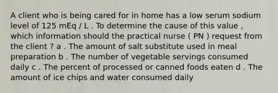 A client who is being cared for in home has a low serum sodium level of 125 mEq / L . To determine the cause of this value , which information should the practical nurse ( PN ) request from the client ? a . The amount of salt substitute used in meal preparation b . The number of vegetable servings consumed daily c . The percent of processed or canned foods eaten d . The amount of ice chips and water consumed daily