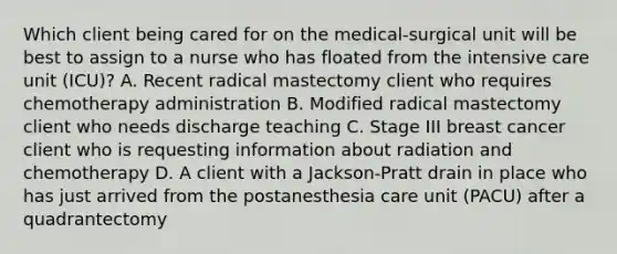 Which client being cared for on the medical-surgical unit will be best to assign to a nurse who has floated from the intensive care unit (ICU)? A. Recent radical mastectomy client who requires chemotherapy administration B. Modified radical mastectomy client who needs discharge teaching C. Stage III breast cancer client who is requesting information about radiation and chemotherapy D. A client with a Jackson-Pratt drain in place who has just arrived from the postanesthesia care unit (PACU) after a quadrantectomy