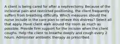 A client is being cared for after a nephrectomy. Because of the incisional pain and restricted positioning, the client frequently suffers from breathing difficulty. Which measures should the nurse include in the care plan to relieve this distress? Select all that apply. Have client walk around the room as much as possible. Provide firm support for the incision when the client coughs. Help the client to breathe deeply and cough every 2 hours. Administer antibiotic therapy as prescribed.