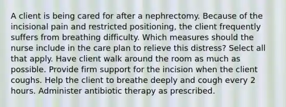 A client is being cared for after a nephrectomy. Because of the incisional pain and restricted positioning, the client frequently suffers from breathing difficulty. Which measures should the nurse include in the care plan to relieve this distress? Select all that apply. Have client walk around the room as much as possible. Provide firm support for the incision when the client coughs. Help the client to breathe deeply and cough every 2 hours. Administer antibiotic therapy as prescribed.