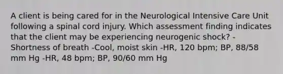 A client is being cared for in the Neurological Intensive Care Unit following a spinal cord injury. Which assessment finding indicates that the client may be experiencing neurogenic shock? -Shortness of breath -Cool, moist skin -HR, 120 bpm; BP, 88/58 mm Hg -HR, 48 bpm; BP, 90/60 mm Hg