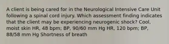 A client is being cared for in the Neurological Intensive Care Unit following a spinal cord injury. Which assessment finding indicates that the client may be experiencing neurogenic shock? Cool, moist skin HR, 48 bpm; BP, 90/60 mm Hg HR, 120 bpm; BP, 88/58 mm Hg Shortness of breath