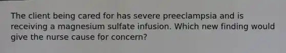 The client being cared for has severe preeclampsia and is receiving a magnesium sulfate infusion. Which new finding would give the nurse cause for concern?