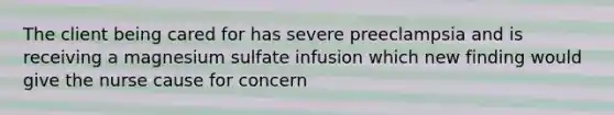 The client being cared for has severe preeclampsia and is receiving a magnesium sulfate infusion which new finding would give the nurse cause for concern