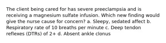 The client being cared for has severe preeclampsia and is receiving a magnesium sulfate infusion. Which new finding would give the nurse cause for concern? a. Sleepy, sedated affect b. Respiratory rate of 10 breaths per minute c. Deep tendon reflexes (DTRs) of 2+ d. Absent ankle clonus