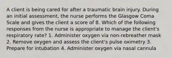 A client is being cared for after a traumatic brain injury. During an initial assessment, the nurse performs the Glasgow Coma Scale and gives the client a score of 8. Which of the following responses from the nurse is appropriate to manage the client's respiratory rate? 1. Administer oxygen via non-rebreather mask 2. Remove oxygen and assess the client's pulse oximetry 3. Prepare for intubation 4. Administer oxygen via nasal cannula