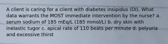 A client is caring for a client with diabetes insipidus (DI). What data warrants the MOST immediate intervention by the nurse? a. serum sodium of 185 mEq/L (185 mmol/L) b. dry skin with inelastic tugor c. apical rate of 110 beats per minute d. polyuria and excessive thirst