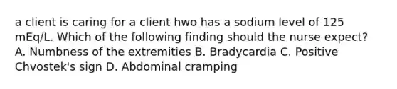 a client is caring for a client hwo has a sodium level of 125 mEq/L. Which of the following finding should the nurse expect? A. Numbness of the extremities B. Bradycardia C. Positive Chvostek's sign D. Abdominal cramping
