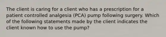 The client is caring for a client who has a prescription for a patient controlled analgesia (PCA) pump following surgery. Which of the following statements made by the client indicates the client known how to use the pump?