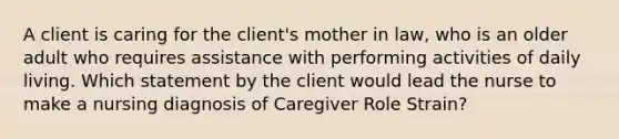 A client is caring for the client's mother in law, who is an older adult who requires assistance with performing activities of daily living. Which statement by the client would lead the nurse to make a nursing diagnosis of Caregiver Role Strain?