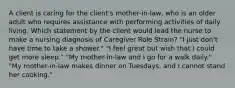 A client is caring for the client's mother-in-law, who is an older adult who requires assistance with performing activities of daily living. Which statement by the client would lead the nurse to make a nursing diagnosis of Caregiver Role Strain? "I just don't have time to take a shower." "I feel great but wish that I could get more sleep." "My mother-in-law and I go for a walk daily." "My mother-in-law makes dinner on Tuesdays, and I cannot stand her cooking."